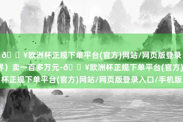 🔥欧洲杯正规下单平台(官方)网站/网页版登录入口/手机版阿谁（尊界）卖一百多万元-🔥欧洲杯正规下单平台(官方)网站/网页版登录入口/手机版