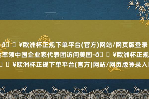 🔥欧洲杯正规下单平台(官方)网站/网页版登录入口/手机版中国贸促会率领中国企业家代表团访问美国-🔥欧洲杯正规下单平台(官方)网站/网页版登录入口/手机版