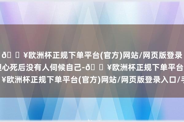 🔥欧洲杯正规下单平台(官方)网站/网页版登录入口/手机版甚至开始担心死后没有人伺候自己-🔥欧洲杯正规下单平台(官方)网站/网页版登录入口/手机版