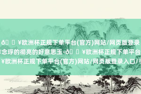 🔥欧洲杯正规下单平台(官方)网站/网页版登录入口/手机版遍布着叫作念琈的彻亮的好意思玉-🔥欧洲杯正规下单平台(官方)网站/网页版登录入口/手机版