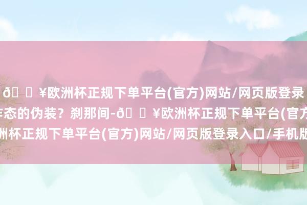 🔥欧洲杯正规下单平台(官方)网站/网页版登录入口/手机版齐是特意作态的伪装？刹那间-🔥欧洲杯正规下单平台(官方)网站/网页版登录入口/手机版