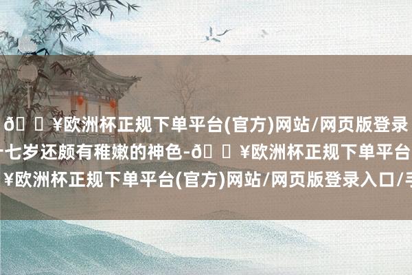 🔥欧洲杯正规下单平台(官方)网站/网页版登录入口/手机版虽是我方十七岁还颇有稚嫩的神色-🔥欧洲杯正规下单平台(官方)网站/网页版登录入口/手机版