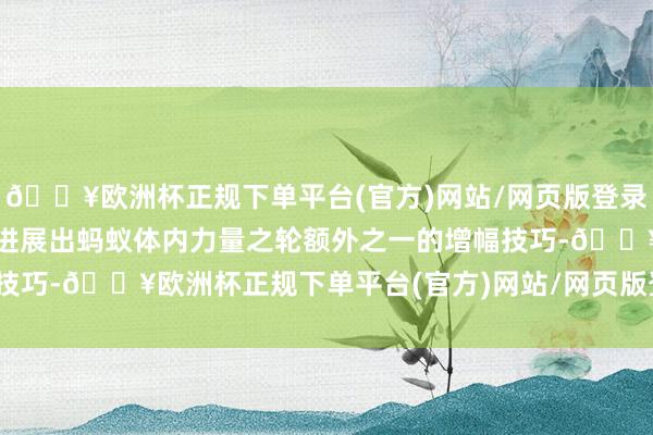 🔥欧洲杯正规下单平台(官方)网站/网页版登录入口/手机版还完全无法进展出蚂蚁体内力量之轮额外之一的增幅技巧-🔥欧洲杯正规下单平台(官方)网站/网页版登录入口/手机版