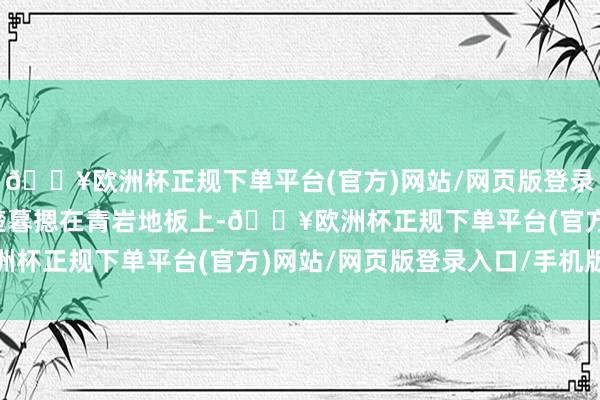 🔥欧洲杯正规下单平台(官方)网站/网页版登录入口/手机版硬生生把楚暮摁在青岩地板上-🔥欧洲杯正规下单平台(官方)网站/网页版登录入口/手机版