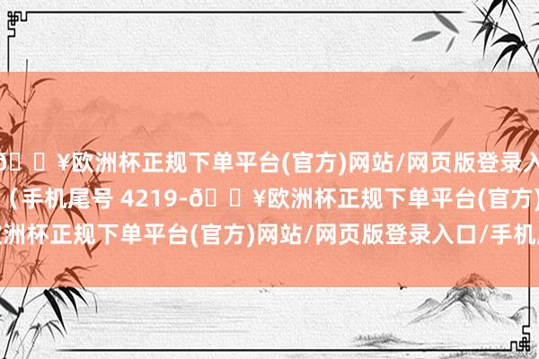 🔥欧洲杯正规下单平台(官方)网站/网页版登录入口/手机版豪侈者高**（手机尾号 4219-🔥欧洲杯正规下单平台(官方)网站/网页版登录入口/手机版