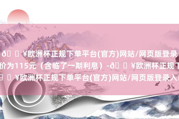 🔥欧洲杯正规下单平台(官方)网站/网页版登录入口/手机版到期赎回价为115元（含临了一期利息）-🔥欧洲杯正规下单平台(官方)网站/网页版登录入口/手机版