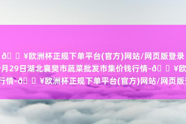 🔥欧洲杯正规下单平台(官方)网站/网页版登录入口/手机版2024年9月29日湖北襄樊市蔬菜批发市集价钱行情-🔥欧洲杯正规下单平台(官方)网站/网页版登录入口/手机版