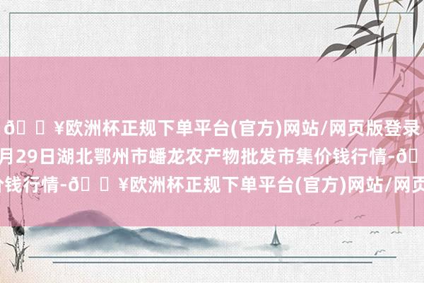 🔥欧洲杯正规下单平台(官方)网站/网页版登录入口/手机版2024年9月29日湖北鄂州市蟠龙农产物批发市集价钱行情-🔥欧洲杯正规下单平台(官方)网站/网页版登录入口/手机版