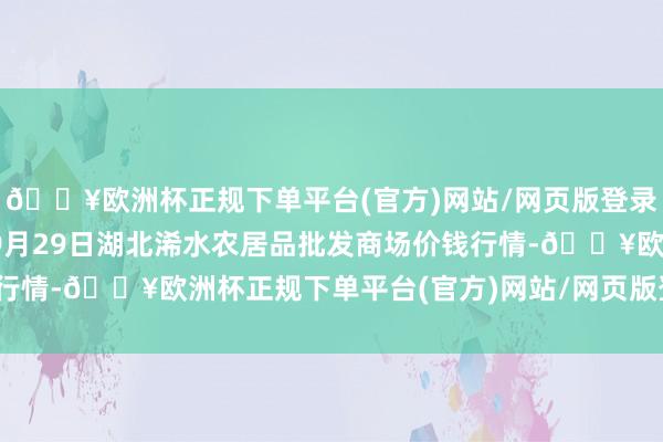 🔥欧洲杯正规下单平台(官方)网站/网页版登录入口/手机版2024年9月29日湖北浠水农居品批发商场价钱行情-🔥欧洲杯正规下单平台(官方)网站/网页版登录入口/手机版