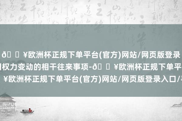 🔥欧洲杯正规下单平台(官方)网站/网页版登录入口/手机版露馅了公司权力变动的相干往来事项-🔥欧洲杯正规下单平台(官方)网站/网页版登录入口/手机版