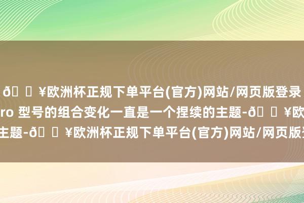 🔥欧洲杯正规下单平台(官方)网站/网页版登录入口/手机版倾向于 Pro 型号的组合变化一直是一个捏续的主题-🔥欧洲杯正规下单平台(官方)网站/网页版登录入口/手机版