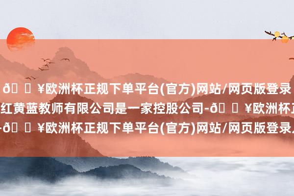 🔥欧洲杯正规下单平台(官方)网站/网页版登录入口/手机版公司简介：红黄蓝教师有限公司是一家控股公司-🔥欧洲杯正规下单平台(官方)网站/网页版登录入口/手机版