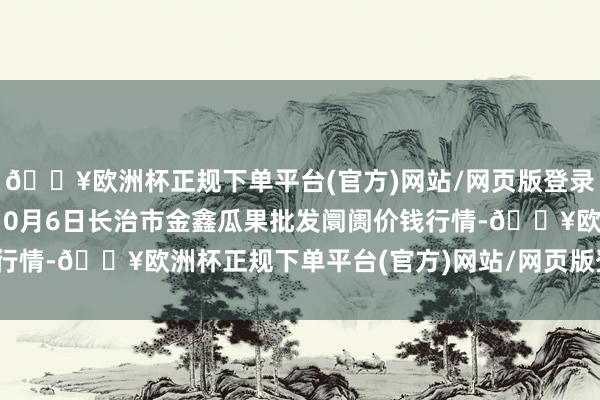 🔥欧洲杯正规下单平台(官方)网站/网页版登录入口/手机版2024年10月6日长治市金鑫瓜果批发阛阓价钱行情-🔥欧洲杯正规下单平台(官方)网站/网页版登录入口/手机版