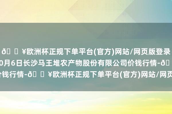 🔥欧洲杯正规下单平台(官方)网站/网页版登录入口/手机版2024年10月6日长沙马王堆农产物股份有限公司价钱行情-🔥欧洲杯正规下单平台(官方)网站/网页版登录入口/手机版