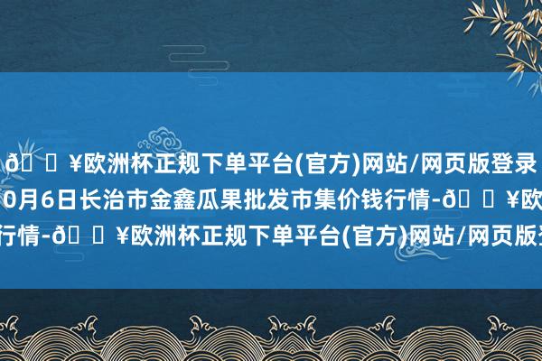 🔥欧洲杯正规下单平台(官方)网站/网页版登录入口/手机版2024年10月6日长治市金鑫瓜果批发市集价钱行情-🔥欧洲杯正规下单平台(官方)网站/网页版登录入口/手机版