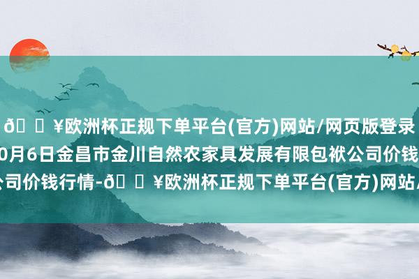 🔥欧洲杯正规下单平台(官方)网站/网页版登录入口/手机版2024年10月6日金昌市金川自然农家具发展有限包袱公司价钱行情-🔥欧洲杯正规下单平台(官方)网站/网页版登录入口/手机版