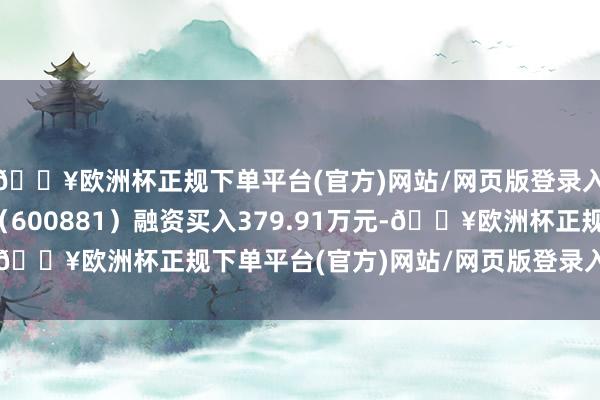 🔥欧洲杯正规下单平台(官方)网站/网页版登录入口/手机版亚泰集团（600881）融资买入379.91万元-🔥欧洲杯正规下单平台(官方)网站/网页版登录入口/手机版