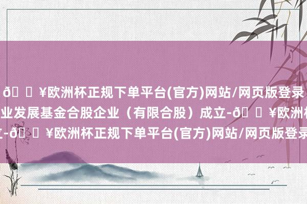 🔥欧洲杯正规下单平台(官方)网站/网页版登录入口/手机版湖南战新产业发展基金合股企业（有限合股）成立-🔥欧洲杯正规下单平台(官方)网站/网页版登录入口/手机版