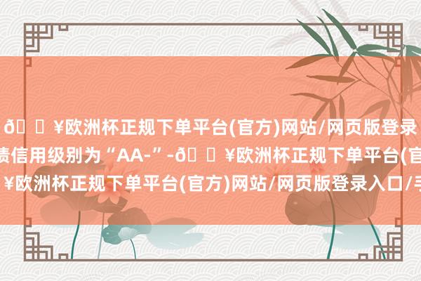 🔥欧洲杯正规下单平台(官方)网站/网页版登录入口/手机版博22转债信用级别为“AA-”-🔥欧洲杯正规下单平台(官方)网站/网页版登录入口/手机版