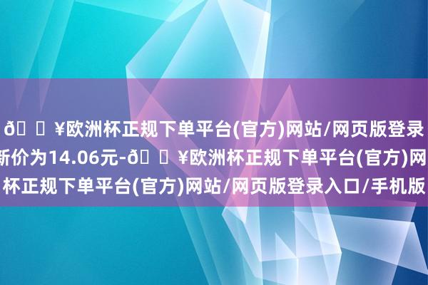 🔥欧洲杯正规下单平台(官方)网站/网页版登录入口/手机版正股最新价为14.06元-🔥欧洲杯正规下单平台(官方)网站/网页版登录入口/手机版