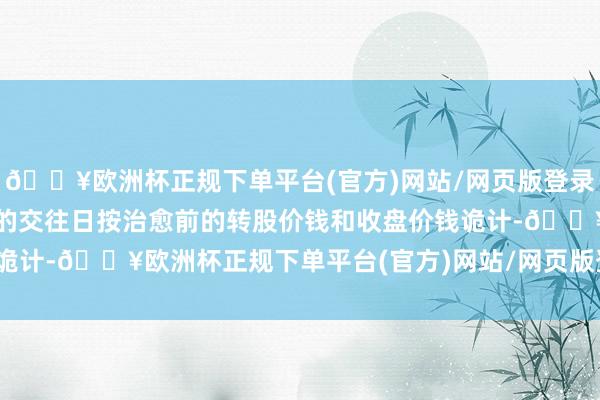 🔥欧洲杯正规下单平台(官方)网站/网页版登录入口/手机版则在治愈前的交往日按治愈前的转股价钱和收盘价钱诡计-🔥欧洲杯正规下单平台(官方)网站/网页版登录入口/手机版