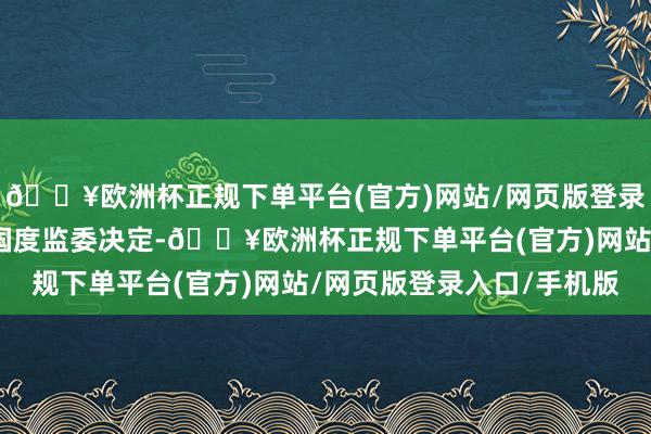 🔥欧洲杯正规下单平台(官方)网站/网页版登录入口/手机版坚决拥护国度监委决定-🔥欧洲杯正规下单平台(官方)网站/网页版登录入口/手机版