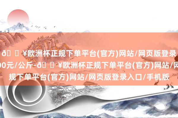 🔥欧洲杯正规下单平台(官方)网站/网页版登录入口/手机版出入5.00元/公斤-🔥欧洲杯正规下单平台(官方)网站/网页版登录入口/手机版