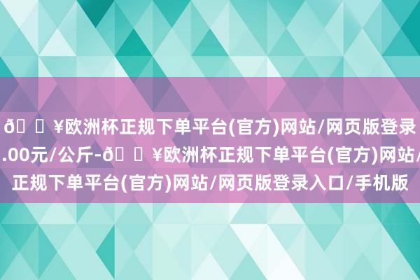 🔥欧洲杯正规下单平台(官方)网站/网页版登录入口/手机版收支23.00元/公斤-🔥欧洲杯正规下单平台(官方)网站/网页版登录入口/手机版