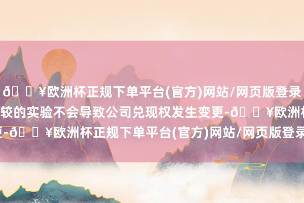 🔥欧洲杯正规下单平台(官方)网站/网页版登录入口/手机版本次减握计较的实验不会导致公司兑现权发生变更-🔥欧洲杯正规下单平台(官方)网站/网页版登录入口/手机版