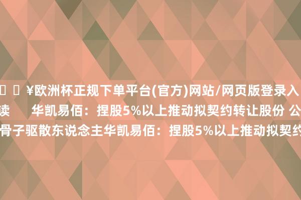 🔥欧洲杯正规下单平台(官方)网站/网页版登录入口/手机版举报 关系阅读      华凯易佰：捏股5%以上推动拟契约转让股份 公司将无控股推动、无骨子驱散东说念主华凯易佰：捏股5%以上推动拟契约转让股份 公司将无控股推动、无骨子驱散东说念主    0  09-27 22:50 安联锐视：推动皆梁偏执一致看成东说念主拟所有减捏不超198万股公司股份安联锐视：推动皆梁偏执一致看成东说念主拟所有减捏不超1