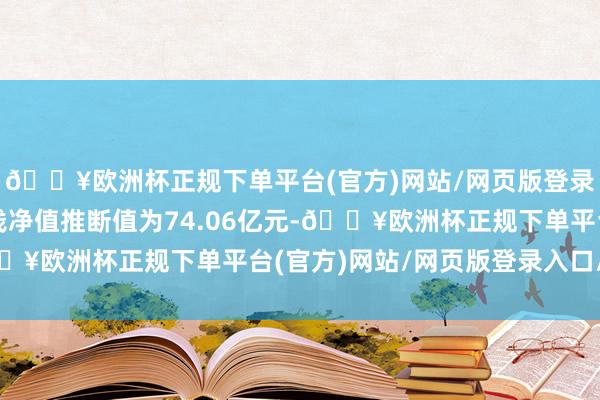 🔥欧洲杯正规下单平台(官方)网站/网页版登录入口/手机版最新金钱净值推断值为74.06亿元-🔥欧洲杯正规下单平台(官方)网站/网页版登录入口/手机版