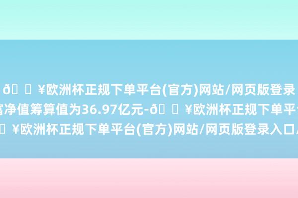 🔥欧洲杯正规下单平台(官方)网站/网页版登录入口/手机版最新财富净值筹算值为36.97亿元-🔥欧洲杯正规下单平台(官方)网站/网页版登录入口/手机版