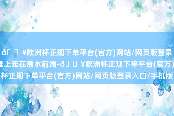 🔥欧洲杯正规下单平台(官方)网站/网页版登录入口/手机版不仅外不雅上走在潮水前端-🔥欧洲杯正规下单平台(官方)网站/网页版登录入口/手机版