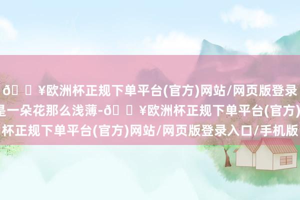 🔥欧洲杯正规下单平台(官方)网站/网页版登录入口/手机版可不单是是一朵花那么浅薄-🔥欧洲杯正规下单平台(官方)网站/网页版登录入口/手机版