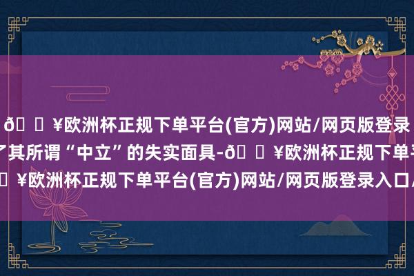 🔥欧洲杯正规下单平台(官方)网站/网页版登录入口/手机版透澈撕破了其所谓“中立”的失实面具-🔥欧洲杯正规下单平台(官方)网站/网页版登录入口/手机版