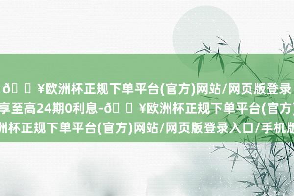 🔥欧洲杯正规下单平台(官方)网站/网页版登录入口/手机版还有契机享至高24期0利息-🔥欧洲杯正规下单平台(官方)网站/网页版登录入口/手机版