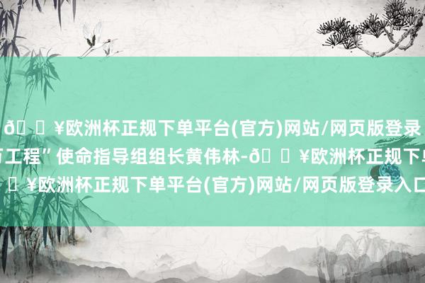 🔥欧洲杯正规下单平台(官方)网站/网页版登录入口/手机版市“百千万工程”使命指导组组长黄伟林-🔥欧洲杯正规下单平台(官方)网站/网页版登录入口/手机版