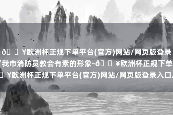 🔥欧洲杯正规下单平台(官方)网站/网页版登录入口/手机版充分展现了我市消防员教会有素的形象-🔥欧洲杯正规下单平台(官方)网站/网页版登录入口/手机版