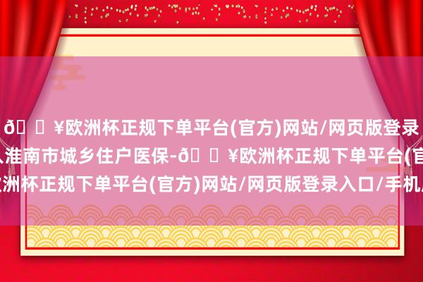 🔥欧洲杯正规下单平台(官方)网站/网页版登录入口/手机版均不错进入淮南市城乡住户医保-🔥欧洲杯正规下单平台(官方)网站/网页版登录入口/手机版