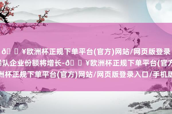 🔥欧洲杯正规下单平台(官方)网站/网页版登录入口/手机版第一、二梯队企业份额将增长-🔥欧洲杯正规下单平台(官方)网站/网页版登录入口/手机版