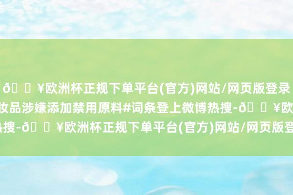 🔥欧洲杯正规下单平台(官方)网站/网页版登录入口/手机版#百雀羚化妆品涉嫌添加禁用原料#词条登上微博热搜-🔥欧洲杯正规下单平台(官方)网站/网页版登录入口/手机版