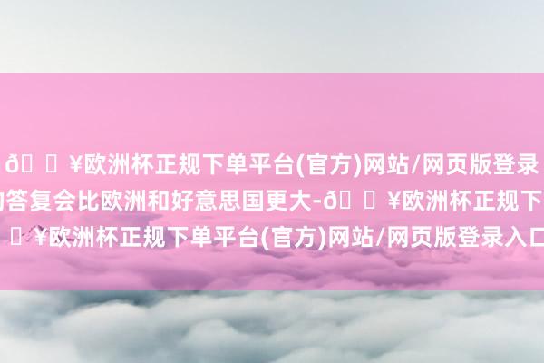 🔥欧洲杯正规下单平台(官方)网站/网页版登录入口/手机版亚洲市集的答复会比欧洲和好意思国更大-🔥欧洲杯正规下单平台(官方)网站/网页版登录入口/手机版