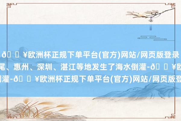 🔥欧洲杯正规下单平台(官方)网站/网页版登录入口/手机版广东沿海汕尾、惠州、深圳、湛江等地发生了海水倒灌-🔥欧洲杯正规下单平台(官方)网站/网页版登录入口/手机版