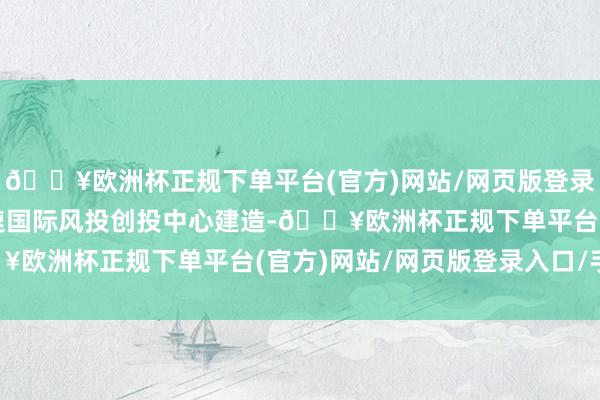 🔥欧洲杯正规下单平台(官方)网站/网页版登录入口/手机版广东应加速国际风投创投中心建造-🔥欧洲杯正规下单平台(官方)网站/网页版登录入口/手机版