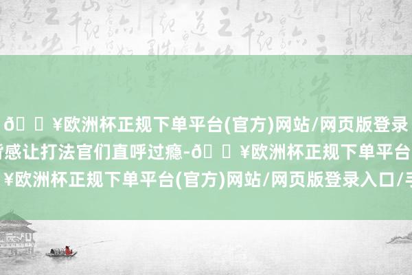 🔥欧洲杯正规下单平台(官方)网站/网页版登录入口/手机版广泛的推背感让打法官们直呼过瘾-🔥欧洲杯正规下单平台(官方)网站/网页版登录入口/手机版