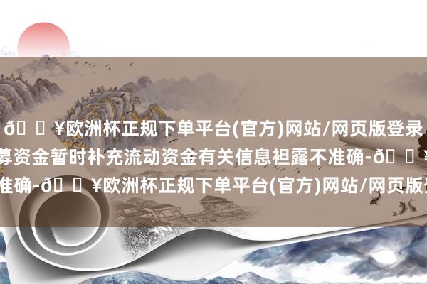 🔥欧洲杯正规下单平台(官方)网站/网页版登录入口/手机版二、闲置召募资金暂时补充流动资金有关信息袒露不准确-🔥欧洲杯正规下单平台(官方)网站/网页版登录入口/手机版