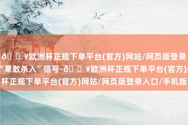 🔥欧洲杯正规下单平台(官方)网站/网页版登录入口/手机版并新增了“果敢杀入”信号-🔥欧洲杯正规下单平台(官方)网站/网页版登录入口/手机版