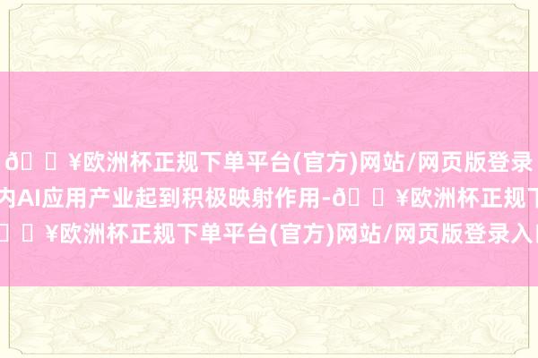 🔥欧洲杯正规下单平台(官方)网站/网页版登录入口/手机版有望对国内AI应用产业起到积极映射作用-🔥欧洲杯正规下单平台(官方)网站/网页版登录入口/手机版