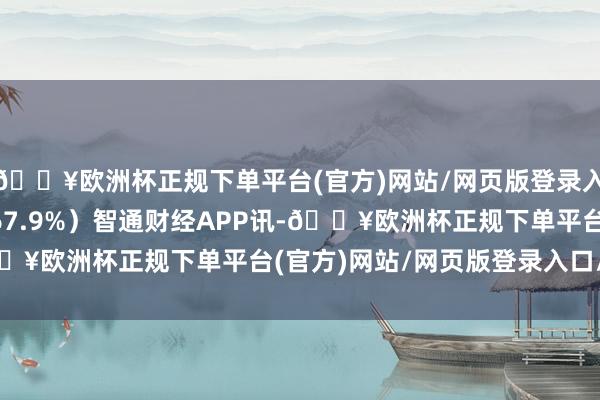 🔥欧洲杯正规下单平台(官方)网站/网页版登录入口/手机版同比增长167.9%）智通财经APP讯-🔥欧洲杯正规下单平台(官方)网站/网页版登录入口/手机版