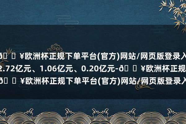 🔥欧洲杯正规下单平台(官方)网站/网页版登录入口/手机版分裂减少2.72亿元、1.06亿元、0.20亿元-🔥欧洲杯正规下单平台(官方)网站/网页版登录入口/手机版